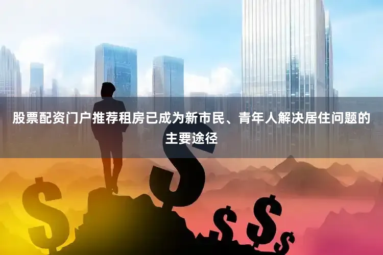 股票配资门户推荐租房已成为新市民、青年人解决居住问题的主要途径