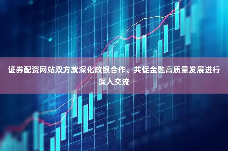 证券配资网站双方就深化政银合作、共促金融高质量发展进行深入交流