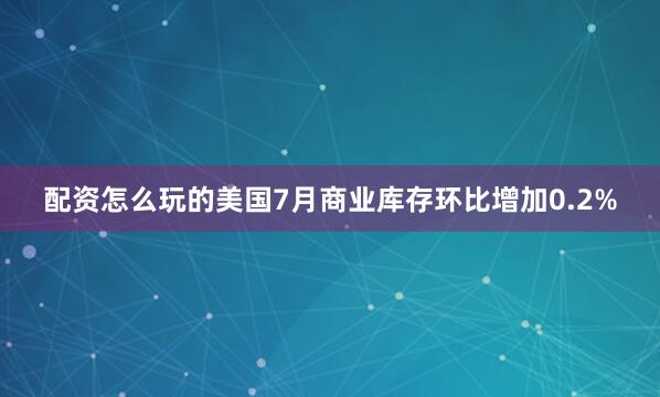 配资怎么玩的美国7月商业库存环比增加0.2%